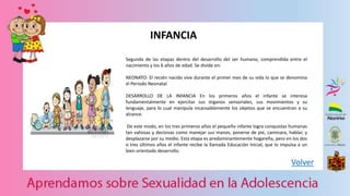 Volver
INFANCIA
Segunda de las etapas dentro del desarrollo del ser humano, comprendida entre el
nacimiento y los 6 años de edad. Se divide en:
NEONATO: El recién nacido vive durante el primer mes de su vida lo que se denomina
el Periodo Neonatal
DESARROLLO DE LA INFANCIA En los primeros años el infante se interesa
fundamentalmente en ejercitar sus órganos sensoriales, sus movimientos y su
lenguaje, para lo cual manipula incansablemente los objetos que se encuentran a su
alcance.
De este modo, en los tres primeros años el pequeño infante logra conquistas humanas
tan valiosas y decisivas como manejar sus manos, ponerse de pie, caminara, hablar, y
desplazarse por su medio. Esta etapa es predominantemente hogareña, pero en los dos
o tres últimos años el infante recibe la llamada Educación Inicial, que lo impulsa a un
bien orientado desarrollo.
 