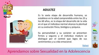Volver
ADULTEZ
Es la sexta etapa de desarrollo humano, se
establece en la edad comprendida entre los 25 y
los 60 años, es la etapa del desarrollo de la vida
en el que el individuo normal alcanza la plenitud
en su evolución física, biológica y psíquica.
Su personalidad y su carácter se presentan
firmes y seguros y el individuo maduro se
distingue por el control que logra de sus
sentimientos y su vida emocional.
 