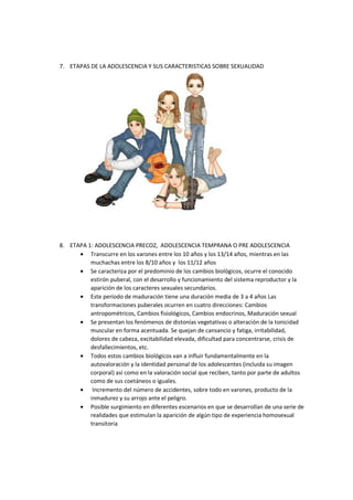 7. ETAPAS DE LA ADOLESCENCIA Y SUS CARACTERISTICAS SOBRE SEXUALIDAD
8. ETAPA 1: ADOLESCENCIA PRECOZ, ADOLESCENCIA TEMPRANA O PRE ADOLESCENCIA
• Transcurre en los varones entre los 10 años y los 13/14 años, mientras en las
muchachas entre los 8/10 años y los 11/12 años
• Se caracteriza por el predominio de los cambios biológicos, ocurre el conocido
estirón puberal, con el desarrollo y funcionamiento del sistema reproductor y la
aparición de los caracteres sexuales secundarios.
• Este período de maduración tiene una duración media de 3 a 4 años Las
transformaciones puberales ocurren en cuatro direcciones: Cambios
antropométricos, Cambios fisiológicos, Cambios endocrinos, Maduración sexual
• Se presentan los fenómenos de distonías vegetativas o alteración de la tonicidad
muscular en forma acentuada. Se quejan de cansancio y fatiga, irritabilidad,
dolores de cabeza, excitabilidad elevada, dificultad para concentrarse, crisis de
desfallecimientos, etc.
• Todos estos cambios biológicos van a influir fundamentalmente en la
autovaloración y la identidad personal de los adolescentes (incluida su imagen
corporal) así como en la valoración social que reciben, tanto por parte de adultos
como de sus coetáneos o iguales.
• Incremento del número de accidentes, sobre todo en varones, producto de la
inmadurez y su arrojo ante el peligro.
• Posible surgimiento en diferentes escenarios en que se desarrollan de una serie de
realidades que estimulan la aparición de algún tipo de experiencia homosexual
transitoria
 