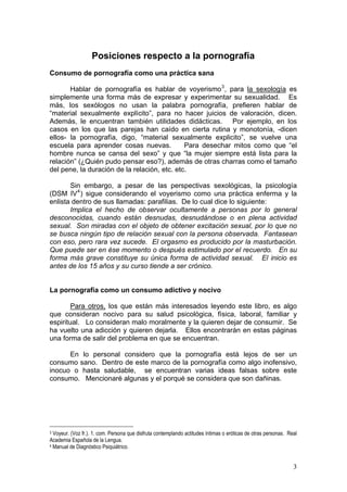 Posiciones respecto a la pornografía
Consumo de pornografía como una práctica sana
Hablar de pornografía es hablar de voyerismo3
, para la sexología es
simplemente una forma más de expresar y experimentar su sexualidad. Es
más, los sexólogos no usan la palabra pornografía, prefieren hablar de
“material sexualmente explícito”, para no hacer juicios de valoración, dicen.
Además, le encuentran también utilidades didácticas. Por ejemplo, en los
casos en los que las parejas han caído en cierta rutina y monotonía, -dicen
ellos- la pornografía, digo, “material sexualmente explicito”, se vuelve una
escuela para aprender cosas nuevas. Para desechar mitos como que “el
hombre nunca se cansa del sexo” y que “la mujer siempre está lista para la
relación” (¿Quién pudo pensar eso?), además de otras charras como el tamaño
del pene, la duración de la relación, etc. etc.
Sin embargo, a pesar de las perspectivas sexológicas, la psicología
(DSM IV4
) sigue considerando el voyerismo como una práctica enferma y la
enlista dentro de sus llamadas: parafilias. De lo cual dice lo siguiente:
Implica el hecho de observar ocultamente a personas por lo general
desconocidas, cuando están desnudas, desnudándose o en plena actividad
sexual. Son miradas con el objeto de obtener excitación sexual, por lo que no
se busca ningún tipo de relación sexual con la persona observada. Fantasean
con eso, pero rara vez sucede. El orgasmo es producido por la masturbación.
Que puede ser en ése momento o después estimulado por el recuerdo. En su
forma más grave constituye su única forma de actividad sexual. El inicio es
antes de los 15 años y su curso tiende a ser crónico.
La pornografía como un consumo adictivo y nocivo
Para otros, los que están más interesados leyendo este libro, es algo
que consideran nocivo para su salud psicológica, física, laboral, familiar y
espiritual. Lo consideran malo moralmente y la quieren dejar de consumir. Se
ha vuelto una adicción y quieren dejarla. Ellos encontrarán en estas páginas
una forma de salir del problema en que se encuentran.
En lo personal considero que la pornografía está lejos de ser un
consumo sano. Dentro de este marco de la pornografía como algo inofensivo,
inocuo o hasta saludable, se encuentran varias ideas falsas sobre este
consumo. Mencionaré algunas y el porqué se considera que son dañinas.
3 Voyeur. (Voz fr.). 1. com. Persona que disfruta contemplando actitudes íntimas o eróticas de otras personas. Real
Academia Española de la Lengua.
4 Manual de Diagnóstico Psiquiátrico.
3
 
