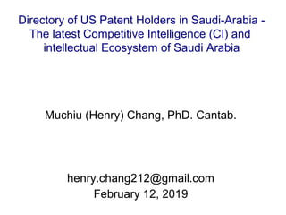 Directory of US Patent Holders in Saudi-Arabia -
The latest Competitive Intelligence (CI) and
intellectual Ecosystem of Saudi Arabia
Muchiu (Henry) Chang, PhD. Cantab.
henry.chang212@gmail.com
February 12, 2019
 