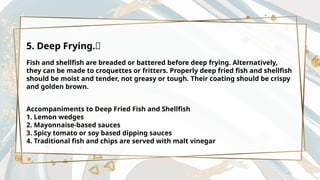 5. Deep Frying.🍤
Fish and shellfish are breaded or battered before deep frying. Alternatively,
they can be made to croquettes or fritters. Properly deep fried fish and shellfish
should be moist and tender, not greasy or tough. Their coating should be crispy
and golden brown.
Accompaniments to Deep Fried Fish and Shellfish
1. Lemon wedges
2. Mayonnaise-based sauces
3. Spicy tomato or soy based dipping sauces
4. Traditional fish and chips are served with malt vinegar
 
