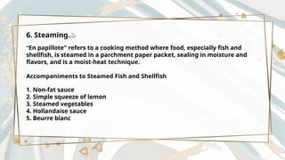 6. Steaming.♨️
"En papillote" refers to a cooking method where food, especially fish and
shellfish, is steamed in a parchment paper packet, sealing in moisture and
flavors, and is a moist-heat technique.
Accompaniments to Steamed Fish and Shellfish
1. Non-fat sauce
2. Simple squeeze of lemon
3. Steamed vegetables
4. Hollandaise sauce
5. Beurre blanc
 