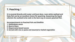 7. Poaching 🥣
It is covered directly with water until just done. Lean white seafood and
fatty fish can be an excellent choice for poaching. Seasoning the liquid
wherein the seafood to be cook is the best way to season poached fish.
Accompaniments to Poached Fish and Shellfish
1. Hollandaise sauce
2. Buerre blanc
3. Mayonnaise-based sauces
4. Served with rice or pasta and steamed or boiled vegetables
 
