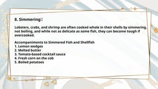 8. Simmering🦀
Lobsters, crabs, and shrimp are often cooked whole in their shells by simmering,
not boiling, and while not as delicate as some fish, they can become tough if
overcooked.
Accompaniments to Simmered Fish and Shellfish
1. Lemon wedges
2. Melted butter
3. Tomato-based cocktail sauce
4. Fresh corn on the cob
5. Boiled potatoes
 