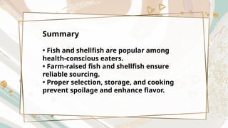 Summary
• Fish and shellfish are popular among
health-conscious eaters.
• Farm-raised fish and shellfish ensure
reliable sourcing.
• Proper selection, storage, and cooking
prevent spoilage and enhance flavor.
 