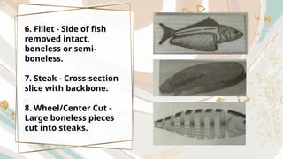 6. Fillet - Side of fish
removed intact,
boneless or semi-
boneless.
7. Steak - Cross-section
slice with backbone.
8. Wheel/Center Cut -
Large boneless pieces
cut into steaks.
 