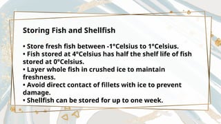 Storing Fish and Shellfish
• Store fresh fish between -1°Celsius to 1°Celsius.
• Fish stored at 4°Celsius has half the shelf life of fish
stored at 0°Celsius.
• Layer whole fish in crushed ice to maintain
freshness.
• Avoid direct contact of fillets with ice to prevent
damage.
• Shellfish can be stored for up to one week.
 