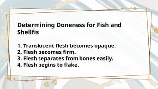 Determining Doneness for Fish and
Shellfis
1. Translucent flesh becomes opaque.
2. Flesh becomes firm.
3. Flesh separates from bones easily.
4. Flesh begins to flake.
 