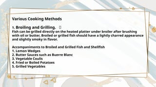 Various Cooking Methods
1. Broiling and Grilling. 🍢
Fish can be grilled directly on the heated platter under broiler after brushing
with oil or butter, Broiled or grilled fish should have a lightly charred appearance
and slightly smoky in flavor.
Accompaniments to Broiled and Grilled Fish and Shellfish
1. Lemon Wedges
2. Butter Sauces such as Buerre Blanc
3. Vegetable Coulis
4. Fried or Boiled Potatoes
5. Grilled Vegetables
 