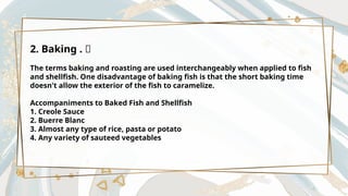 2. Baking . 🔥
The terms baking and roasting are used interchangeably when applied to fish
and shellfish. One disadvantage of baking fish is that the short baking time
doesn't allow the exterior of the fish to caramelize.
Accompaniments to Baked Fish and Shellfish
1. Creole Sauce
2. Buerre Blanc
3. Almost any type of rice, pasta or potato
4. Any variety of sauteed vegetables
 