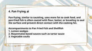 4. Pan Frying.🫕
Pan-frying, similar to sautéing, uses more fat to cook food, and
pan-fried fish is often coated with flour, batter, or breading to seal
the surface and prevent direct contact with the cooking fat.
Accompaniments to Pan Fried Fish and Shellfish
1. Lemon wedges
2. Mayonnaise-based sauces such as tartar sauce
3. Vegetable coulis
 