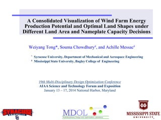 A Consolidated Visualization of Wind Farm Energy
Production Potential and Optimal Land Shapes under
Different Land Area and Nameplate Capacity Decisions
Weiyang Tong*, Souma Chowdhury#, and Achille Messac#
* Syracuse University, Department of Mechanical and Aerospace Engineering
# Mississippi State University, Bagley College of Engineering
10th Multi-Disciplinary Design Optimization Conference
AIAA Science and Technology Forum and Exposition
January 13 – 17, 2014 National Harbor, Maryland
 