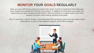 MONITOR YOUR GOALS REGULARLY
Once you have defined your goals and broken them down, it’s time to implement them! Hold each
team member accountable for what they must achieve. In addition to writing down your goals, this
means that your team members should check in with one another on a regular basis to see what
progress has been made towards reaching those goals.
Why? In one study, noted by Forbes, it was discovered that monitoring goals every two weeks raised
performance; as soon as the feedback stopped, performance dropped.
 