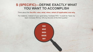 S (SPECIFIC)—DEFINE EXACTLY WHAT
YOU WANT TO ACCOMPLISH
Think about the five W’s: who, what, when, where (if applicable) and why.
For instance, instead of your goal being “increase ROI,” it could be “have my
team increase ROI by 10% by the end of the third quarter.”
 