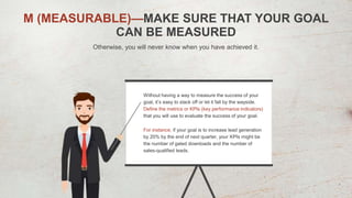 M (MEASURABLE)—MAKE SURE THAT YOUR GOAL
CAN BE MEASURED
Otherwise, you will never know when you have achieved it.
Without having a way to measure the success of your
goal, it’s easy to slack off or let it fall by the wayside.
Define the metrics or KPIs (key performance indicators)
that you will use to evaluate the success of your goal.
For instance, if your goal is to increase lead generation
by 20% by the end of next quarter, your KPIs might be
the number of gated downloads and the number of
sales-qualified leads.
 