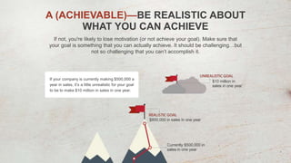 If not, you're likely to lose motivation (or not achieve your goal). Make sure that
your goal is something that you can actually achieve. It should be challenging…but
not so challenging that you can’t accomplish it.
A (ACHIEVABLE)—BE REALISTIC ABOUT
WHAT YOU CAN ACHIEVE
If your company is currently making $500,000 a
year in sales, it’s a little unrealistic for your goal
to be to make $10 million in sales in one year.
 