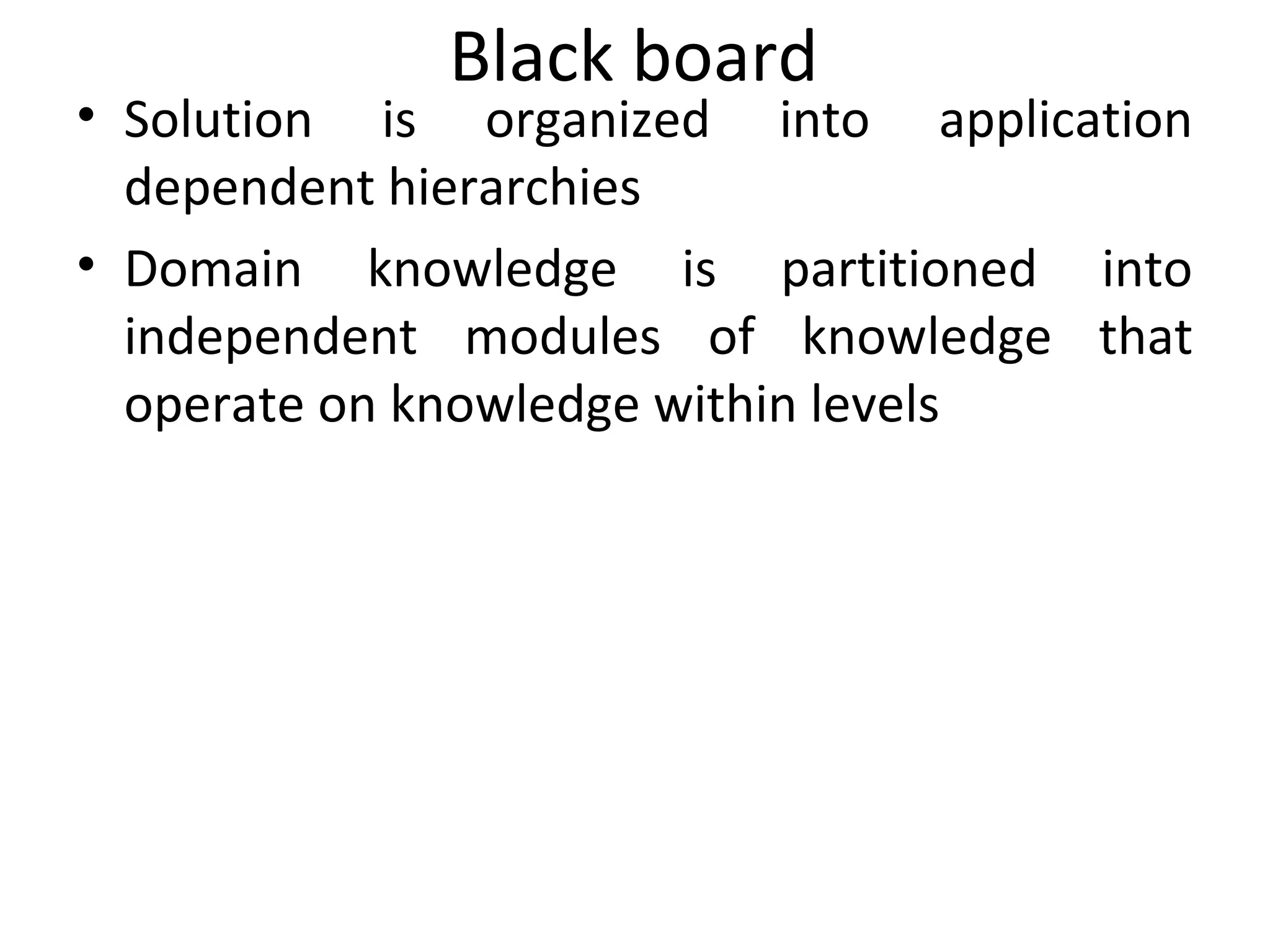 Black board
• Solution is organized into application
dependent hierarchies
• Domain knowledge is partitioned into
independent modules of knowledge that
operate on knowledge within levels
 