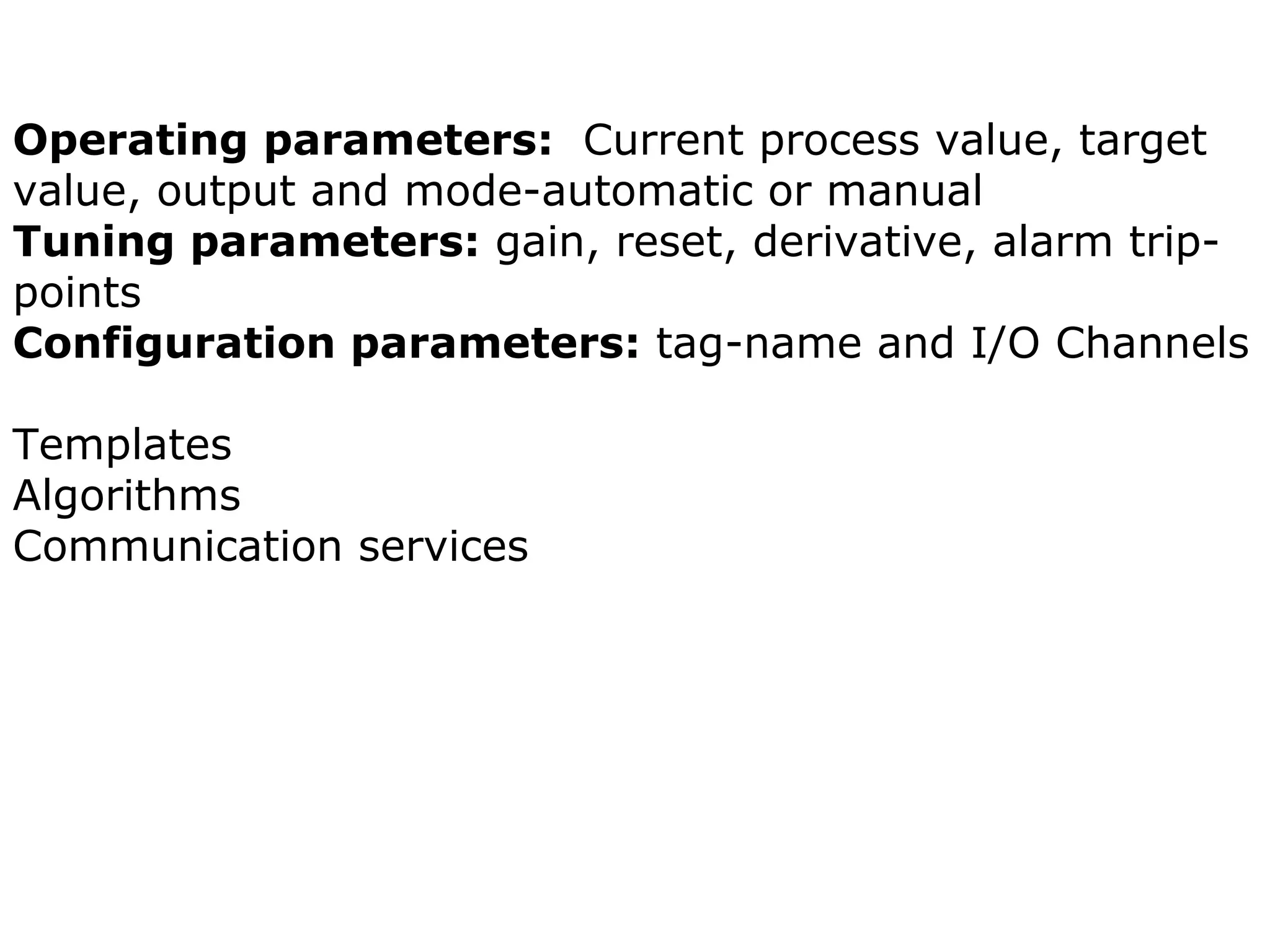 Operating parameters: Current process value, target
value, output and mode-automatic or manual
Tuning parameters: gain, reset, derivative, alarm trip-
points
Configuration parameters: tag-name and I/O Channels
Templates
Algorithms
Communication services
 