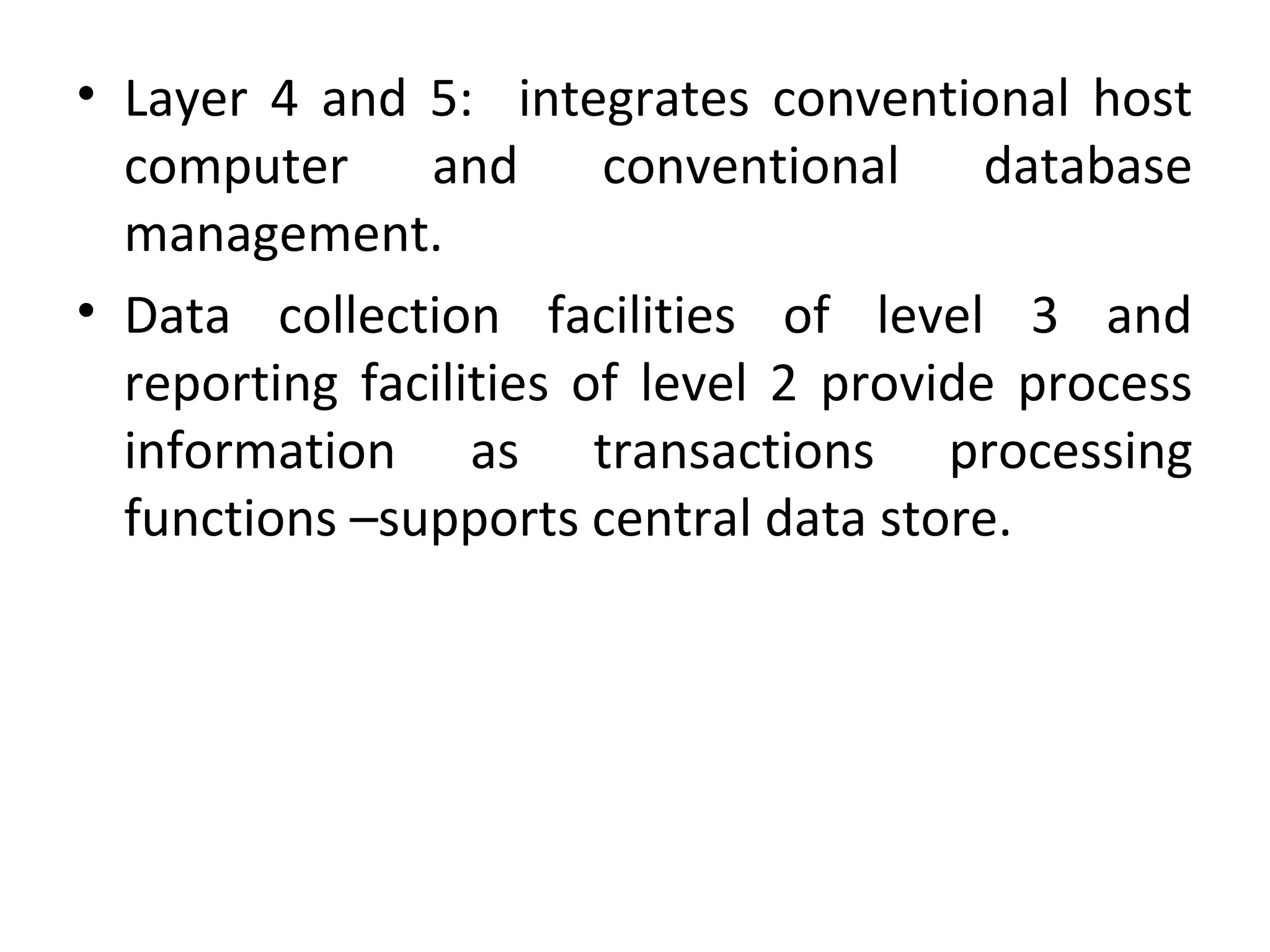 • Layer 4 and 5: integrates conventional host
computer and conventional database
management.
• Data collection facilities of level 3 and
reporting facilities of level 2 provide process
information as transactions processing
functions –supports central data store.
 