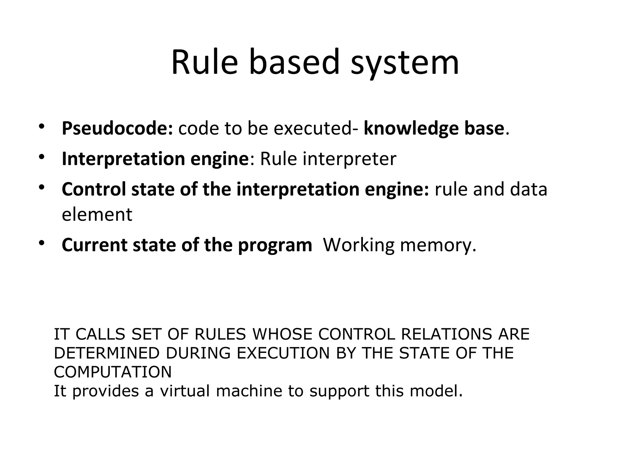 Rule based system
• Pseudocode: code to be executed- knowledge base.
• Interpretation engine: Rule interpreter
• Control state of the interpretation engine: rule and data
element
• Current state of the program Working memory.
IT CALLS SET OF RULES WHOSE CONTROL RELATIONS ARE
DETERMINED DURING EXECUTION BY THE STATE OF THE
COMPUTATION
It provides a virtual machine to support this model.
 