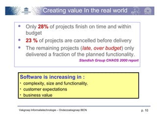 Creating value In the real world

    Only 28% of projects finish on time and within
     budget
    23 % of projects are cancelled before delivery
    The remaining projects (late, over budget) only
     delivered a fraction of the planned functionality.
                                              Standish Group CHAOS 2000 report



Software is increasing in :
•   complexity, size and functionality.
•   customer expectations
•   business value


Vakgroep Informatietechnologie – Onderzoeksgroep IBCN                            p. 10
 