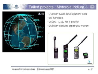 Failed projects : Motorola Iridium
                                            • 7 billion USD development cost
                                            • 88 satelites
                                            • 3.000.- USD for a phone
                                            • 2 billion satellite opex per month




Vakgroep Informatietechnologie – Onderzoeksgroep IBCN                          p. 12
 