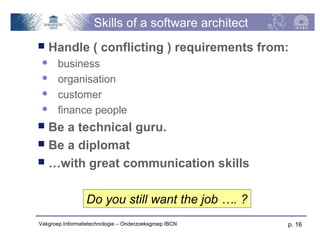 Skills of a software architect
   Handle ( conflicting ) requirements from:
      business
      organisation
      customer
      finance people
 Be a technical guru.
 Be a diplomat
 …with great communication skills



                  Do you still want the job …. ?
Vakgroep Informatietechnologie – Onderzoeksgroep IBCN   p. 16
 