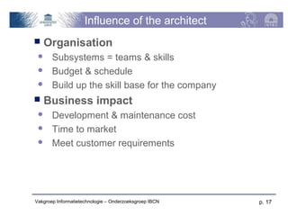 Influence of the architect
   Organisation
      Subsystems = teams & skills
      Budget & schedule
      Build up the skill base for the company
   Business impact
      Development & maintenance cost
      Time to market
      Meet customer requirements




Vakgroep Informatietechnologie – Onderzoeksgroep IBCN   p. 17
 