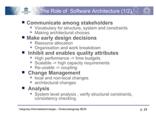 The Role of Software Architecture (1/2)

     Communicate among stakeholders
           Vocabulary for structure, system and constraints
           Making architectural choices
     Make early design decisions
           Resource allocation
           Organisation and work breakdown
      Inhibit and enables quality attributes
           High performance -> time budgets
           Scalable -> high capacity requirements
           Re-usable -> coupling
      Change Management
           local and non-local changes
           architectural changes
      Analysis
           System level analysis , verify structural constraints,
            consistency checking.

Vakgroep Informatietechnologie – Onderzoeksgroep IBCN                p. 24
 