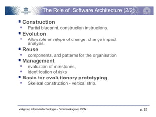 The Role of Software Architecture (2/2)
   Construction
      Partial blueprint, construction instructions.
   Evolution
      Allowable envelope of change, change impact
       analysis.
   Reuse
      components, and patterns for the organisation
   Management
      evaluation of milestones,
      identification of risks
   Basis for evolutionary prototyping
      Skeletal construction - vertical strip.




Vakgroep Informatietechnologie – Onderzoeksgroep IBCN     p. 25
 