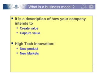 What is a business model ?

   It is a description of how your company
    intends to
         Create value
         Capture value


   High Tech Innovation:
         New product
         New Markets



Vakgroep Informatietechnologie – Onderzoeksgroep IBCN   p. 3
 