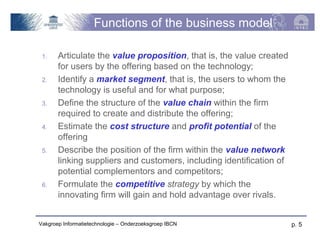 Functions of the business model

 1.    Articulate the value proposition, that is, the value created
       for users by the offering based on the technology;
 2.    Identify a market segment, that is, the users to whom the
       technology is useful and for what purpose;
 3.    Define the structure of the value chain within the firm
       required to create and distribute the offering;
 4.    Estimate the cost structure and profit potential of the
       offering
 5.    Describe the position of the firm within the value network
       linking suppliers and customers, including identification of
       potential complementors and competitors;
 6.    Formulate the competitive strategy by which the
       innovating firm will gain and hold advantage over rivals.


Vakgroep Informatietechnologie – Onderzoeksgroep IBCN                 p. 5
 