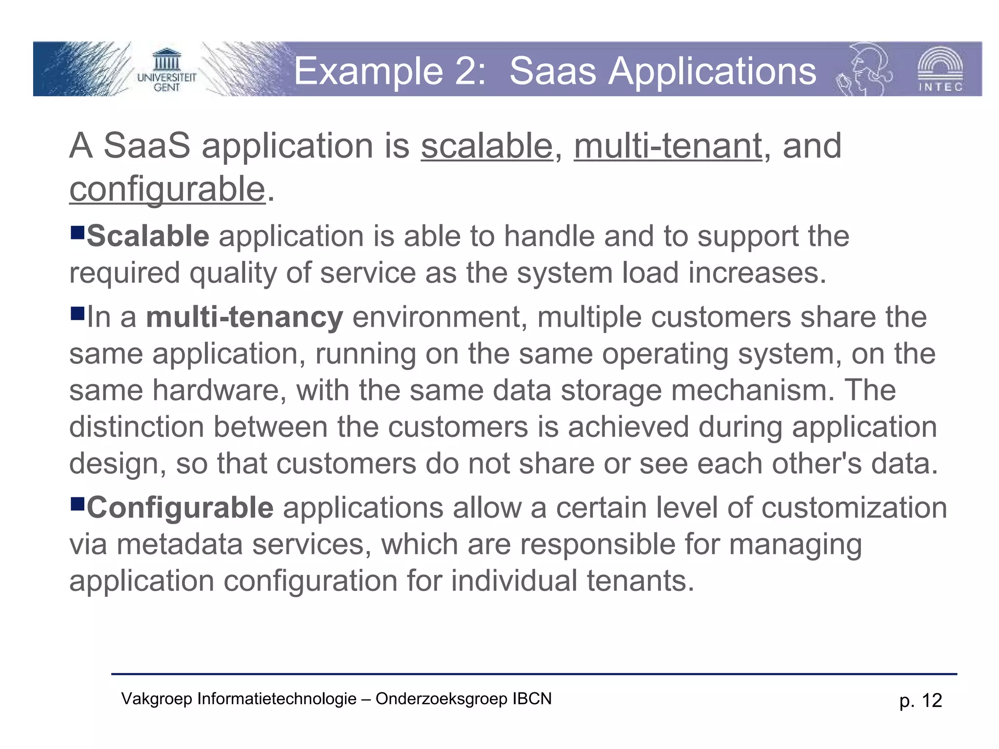 Example 2: Saas Applications
A SaaS application is scalable, multi-tenant, and
configurable.
Scalable   application is able to handle and to support the
required quality of service as the system load increases.
In a multi-tenancy environment, multiple customers share the
same application, running on the same operating system, on the
same hardware, with the same data storage mechanism. The
distinction between the customers is achieved during application
design, so that customers do not share or see each other's data.
Configurable applications allow a certain level of customization
via metadata services, which are responsible for managing
application configuration for individual tenants.


   Vakgroep Informatietechnologie – Onderzoeksgroep IBCN     p. 12
 