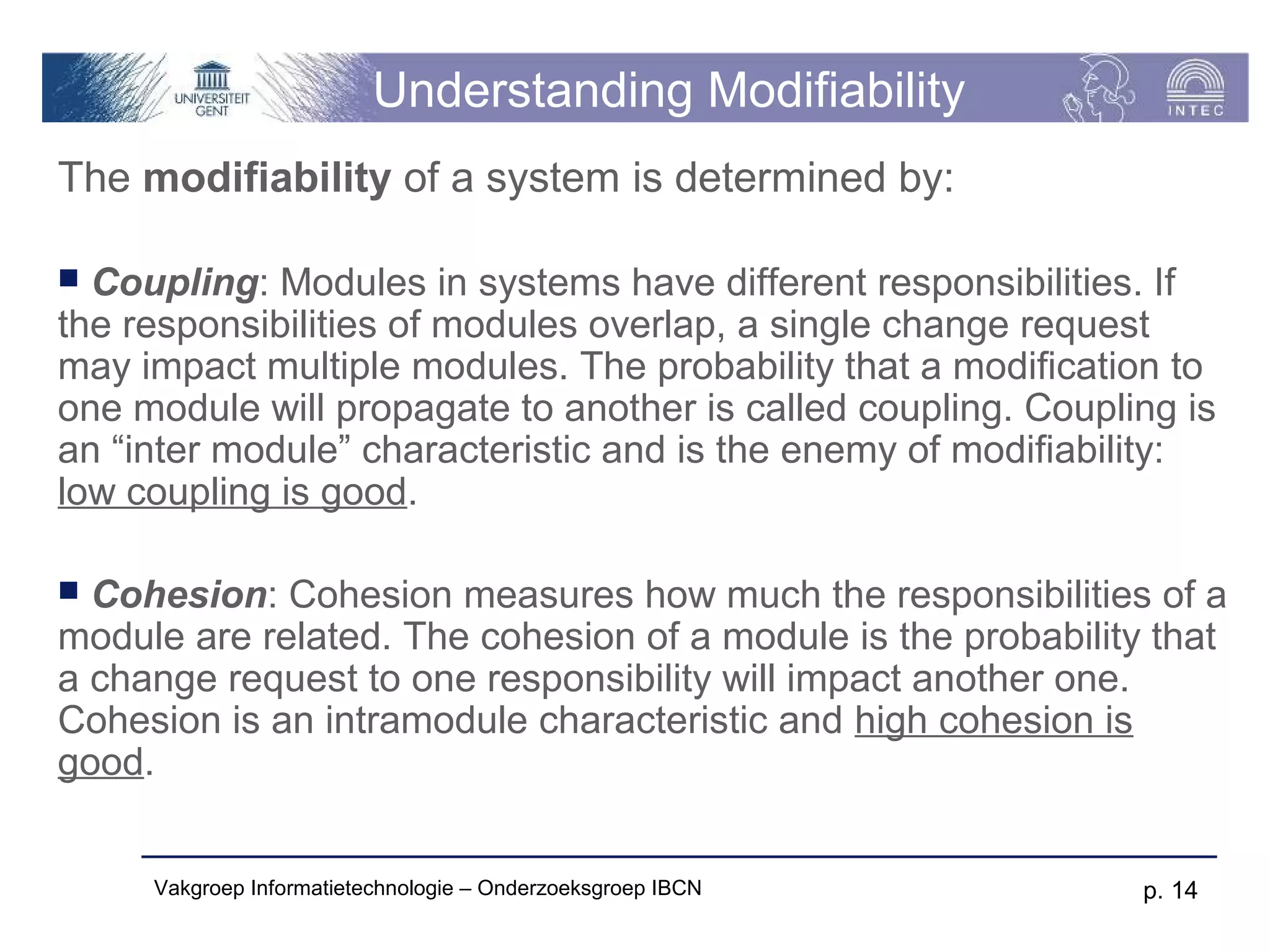 Understanding Modifiability
The modifiability of a system is determined by:

 Coupling: Modules in systems have different responsibilities. If
the responsibilities of modules overlap, a single change request
may impact multiple modules. The probability that a modification to
one module will propagate to another is called coupling. Coupling is
an “inter module” characteristic and is the enemy of modifiability:
low coupling is good.

 Cohesion: Cohesion measures how much the responsibilities of a
module are related. The cohesion of a module is the probability that
a change request to one responsibility will impact another one.
Cohesion is an intramodule characteristic and high cohesion is
good.


     Vakgroep Informatietechnologie – Onderzoeksgroep IBCN     p. 14
 
