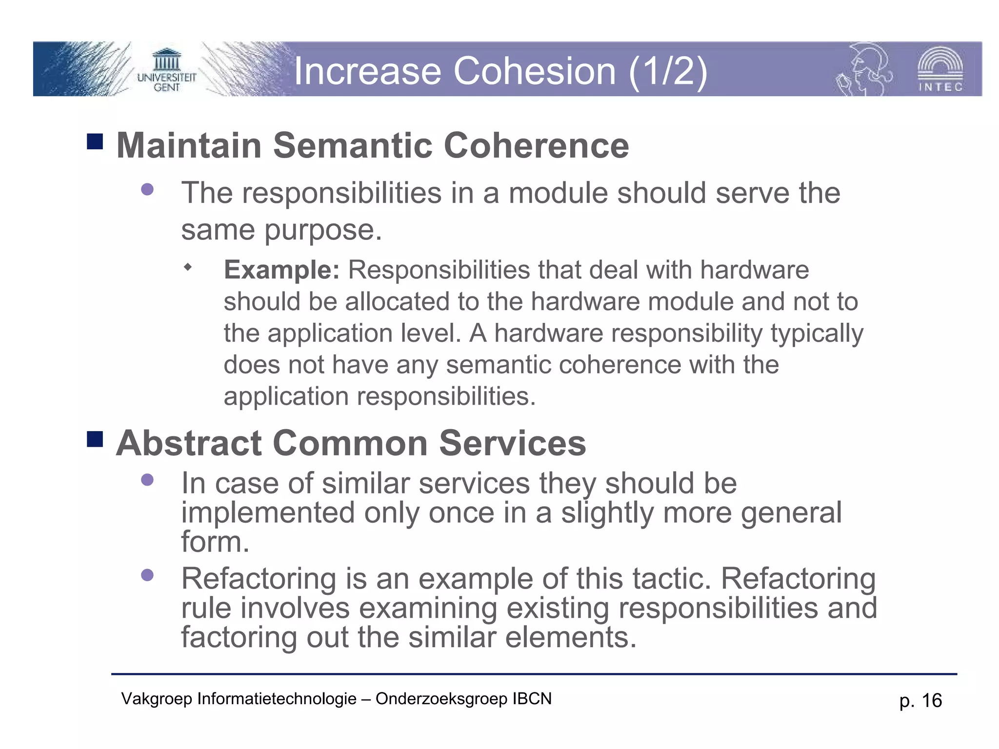 Increase Cohesion (1/2)
   Maintain Semantic Coherence
          The responsibilities in a module should serve the
           same purpose.
               Example: Responsibilities that deal with hardware
                should be allocated to the hardware module and not to
                the application level. A hardware responsibility typically
                does not have any semantic coherence with the
                application responsibilities.
   Abstract Common Services
          In case of similar services they should be
           implemented only once in a slightly more general
           form.
          Refactoring is an example of this tactic. Refactoring
           rule involves examining existing responsibilities and
           factoring out the similar elements.
    Vakgroep Informatietechnologie – Onderzoeksgroep IBCN                    p. 16
 
