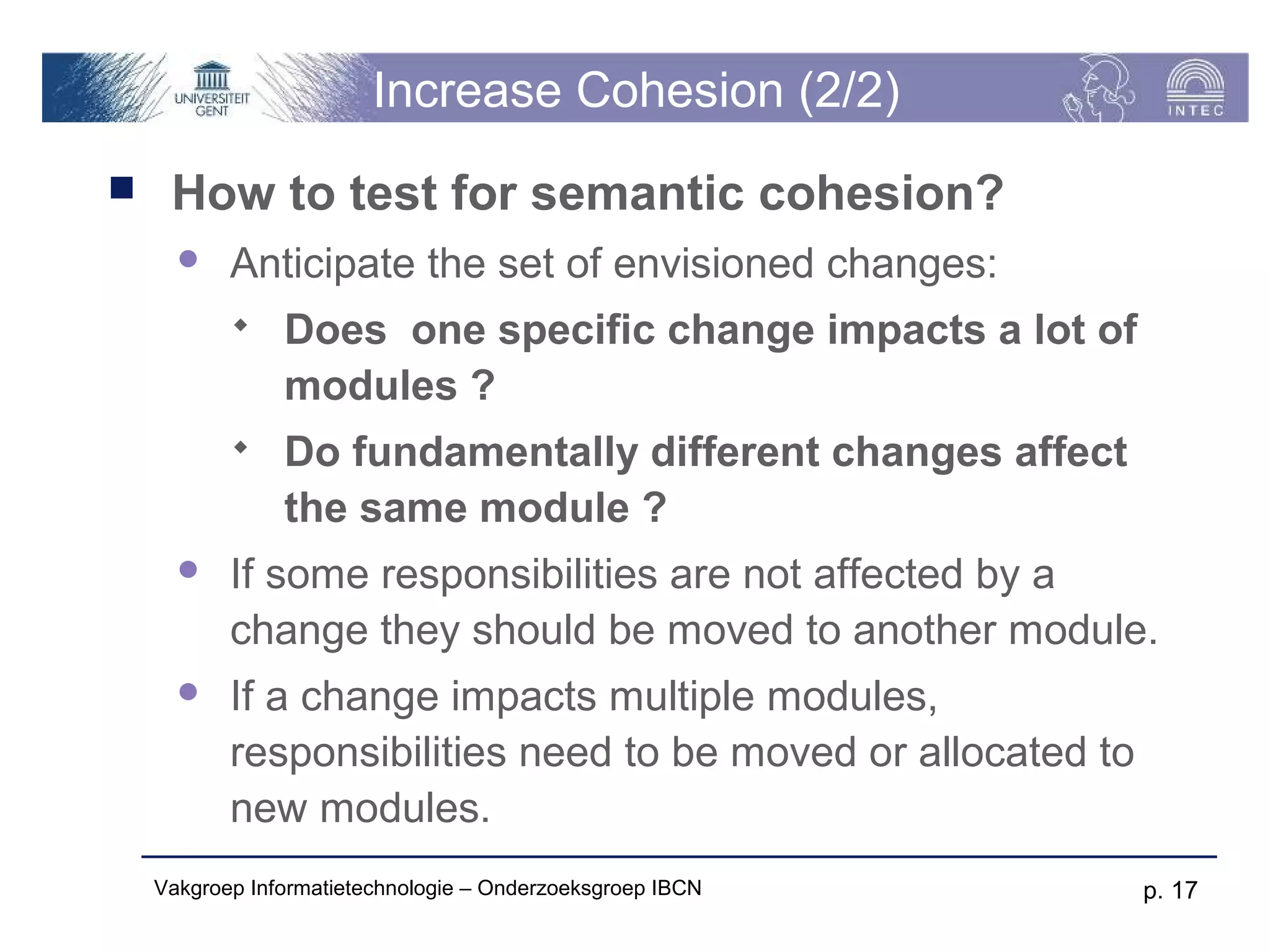 Increase Cohesion (2/2)
    How to test for semantic cohesion?
          Anticipate the set of envisioned changes:
               Does one specific change impacts a lot of
                modules ?
               Do fundamentally different changes affect
                the same module ?
          If some responsibilities are not affected by a
           change they should be moved to another module.
          If a change impacts multiple modules,
           responsibilities need to be moved or allocated to
           new modules.
    Vakgroep Informatietechnologie – Onderzoeksgroep IBCN      p. 17
 