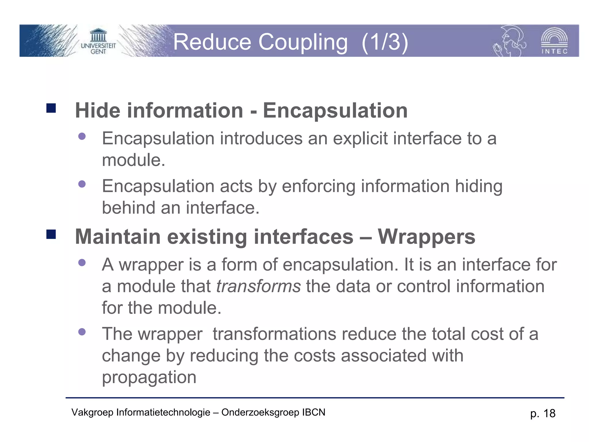Reduce Coupling (1/3)

   Hide information - Encapsulation
         Encapsulation introduces an explicit interface to a
          module.
         Encapsulation acts by enforcing information hiding
          behind an interface.
   Maintain existing interfaces – Wrappers
         A wrapper is a form of encapsulation. It is an interface for
          a module that transforms the data or control information
          for the module.
         The wrapper transformations reduce the total cost of a
          change by reducing the costs associated with
          propagation
    Vakgroep Informatietechnologie – Onderzoeksgroep IBCN         p. 18
 