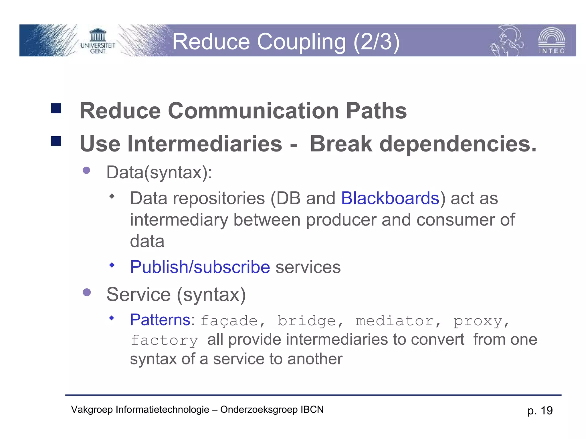 Reduce Coupling (2/3)

    Reduce Communication Paths
    Use Intermediaries - Break dependencies.
          Data(syntax):
            Data repositories (DB and Blackboards) act as
             intermediary between producer and consumer of
             data
            Publish/subscribe services

          Service (syntax)
               Patterns: façade, bridge, mediator, proxy,
                factory all provide intermediaries to convert from one
                syntax of a service to another

    Vakgroep Informatietechnologie – Onderzoeksgroep IBCN           p. 19
 