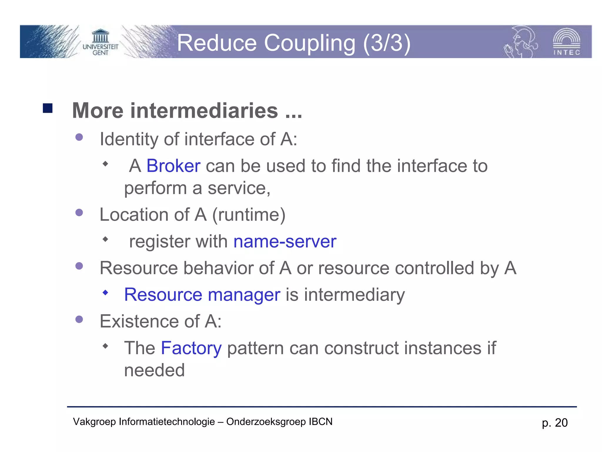 Reduce Coupling (3/3)

   More intermediaries ...
        Identity of interface of A:
          A Broker can be used to find the interface to
            perform a service,
        Location of A (runtime)
          register with name-server
        Resource behavior of A or resource controlled by A
          Resource manager is intermediary
        Existence of A:
          The Factory pattern can construct instances if
            needed

    Vakgroep Informatietechnologie – Onderzoeksgroep IBCN     p. 20
 