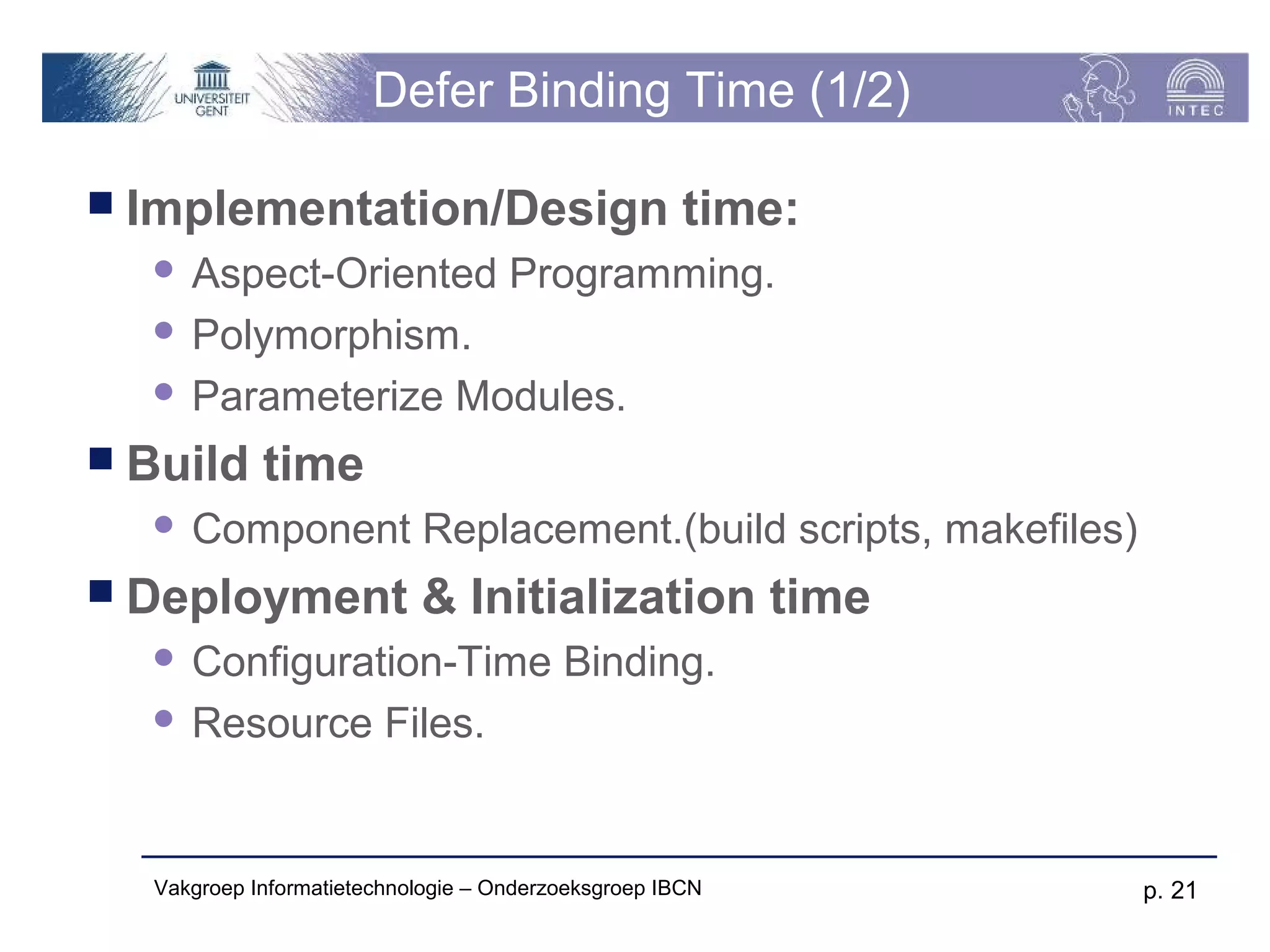 Defer Binding Time (1/2)

 Implementation/Design                              time:
   Aspect-Oriented Programming.
   Polymorphism.

   Parameterize Modules.

 Build     time
     Component Replacement.(build scripts, makefiles)
 Deployment               & Initialization time
   Configuration-Time Binding.
   Resource Files.




  Vakgroep Informatietechnologie – Onderzoeksgroep IBCN      p. 21
 