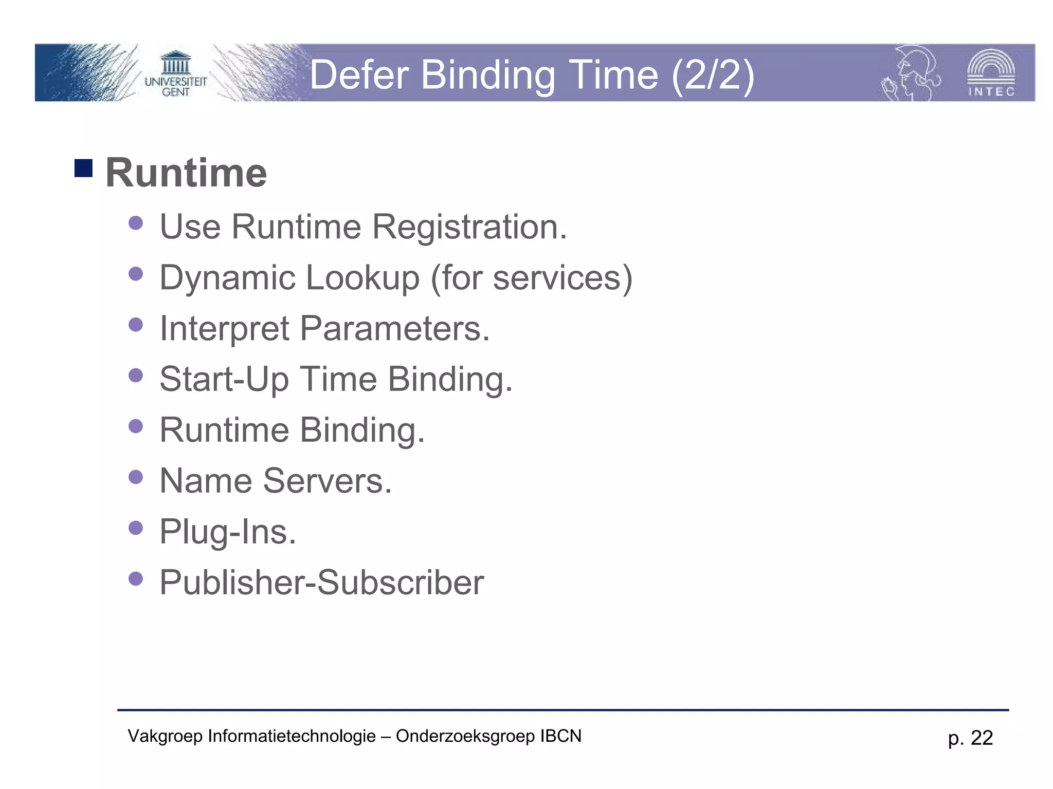 Defer Binding Time (2/2)

 Runtime
   Use Runtime Registration.
   Dynamic Lookup (for services)

   Interpret Parameters.

   Start-Up Time Binding.

   Runtime Binding.

   Name Servers.

   Plug-Ins.

   Publisher-Subscriber




  Vakgroep Informatietechnologie – Onderzoeksgroep IBCN   p. 22
 