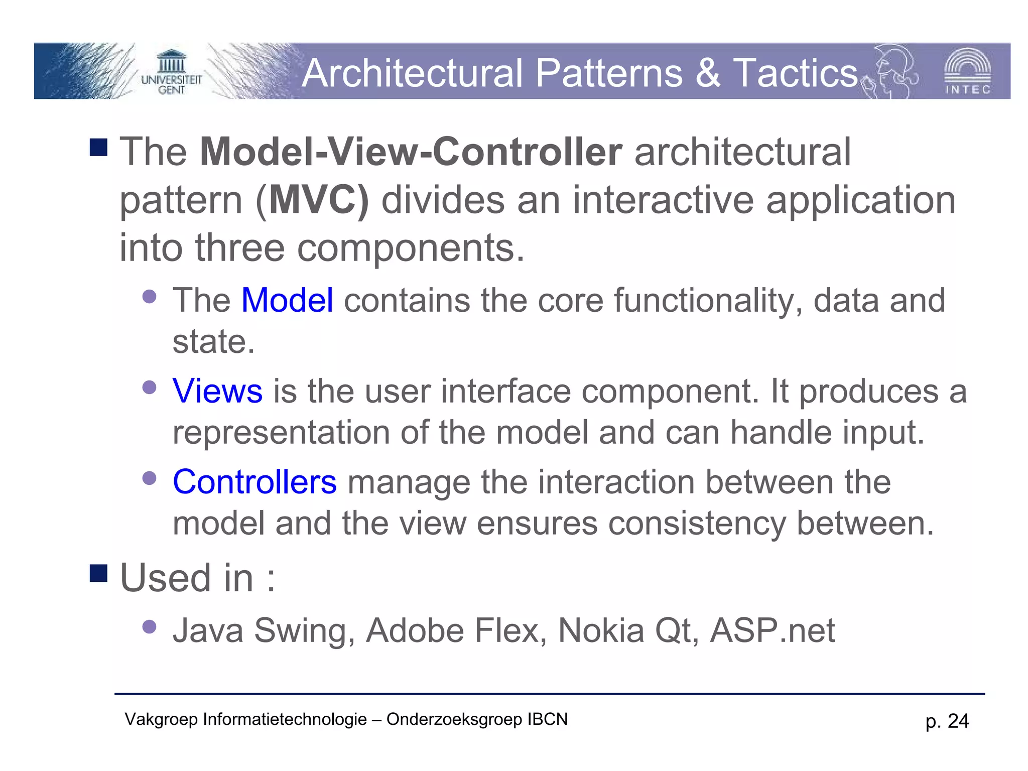 Architectural Patterns & Tactics
 The Model-View-Controller architectural
 pattern (MVC) divides an interactive application
 into three components.
   The Model contains the core functionality, data and
    state.
   Views is the user interface component. It produces a
    representation of the model and can handle input.
   Controllers manage the interaction between the
    model and the view ensures consistency between.
 Used      in :
     Java Swing, Adobe Flex, Nokia Qt, ASP.net

 Vakgroep Informatietechnologie – Onderzoeksgroep IBCN   p. 24
 