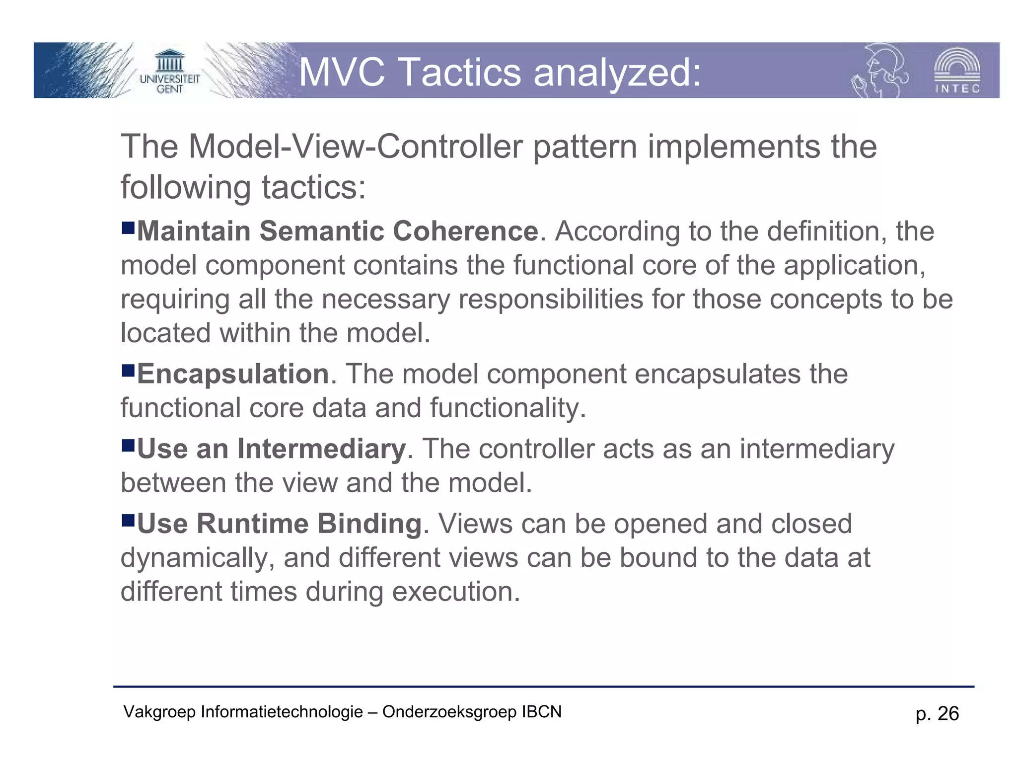 MVC Tactics analyzed:
The Model-View-Controller pattern implements the
following tactics:
Maintain    Semantic Coherence. According to the definition, the
model component contains the functional core of the application,
requiring all the necessary responsibilities for those concepts to be
located within the model.
Encapsulation. The model component encapsulates the
functional core data and functionality.
Use an Intermediary. The controller acts as an intermediary
between the view and the model.
Use Runtime Binding. Views can be opened and closed
dynamically, and different views can be bound to the data at
different times during execution.



Vakgroep Informatietechnologie – Onderzoeksgroep IBCN            p. 26
 