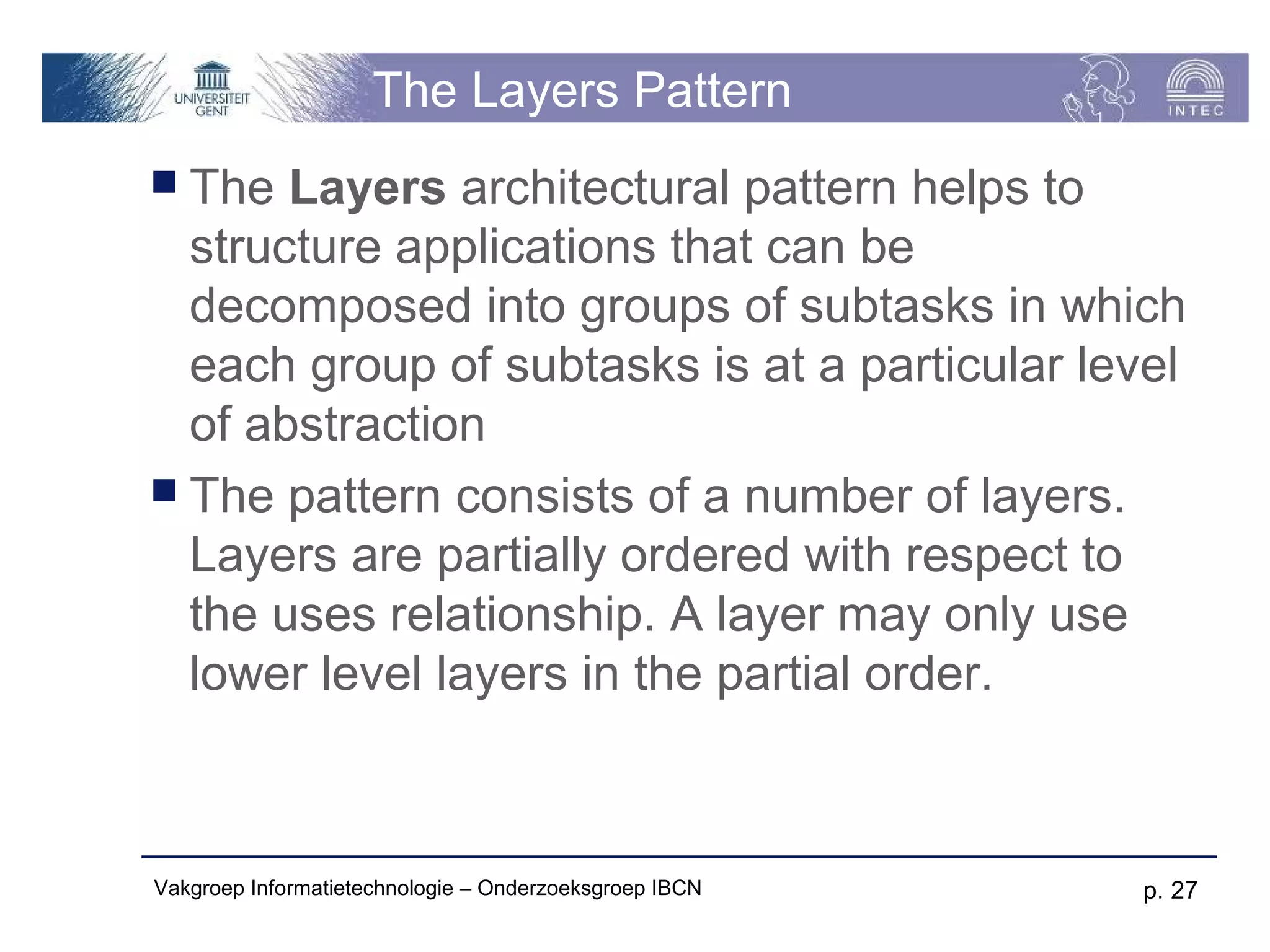 The Layers Pattern
 The  Layers architectural pattern helps to
  structure applications that can be
  decomposed into groups of subtasks in which
  each group of subtasks is at a particular level
  of abstraction
 The pattern consists of a number of layers.
  Layers are partially ordered with respect to
  the uses relationship. A layer may only use
  lower level layers in the partial order.



Vakgroep Informatietechnologie – Onderzoeksgroep IBCN   p. 27
 