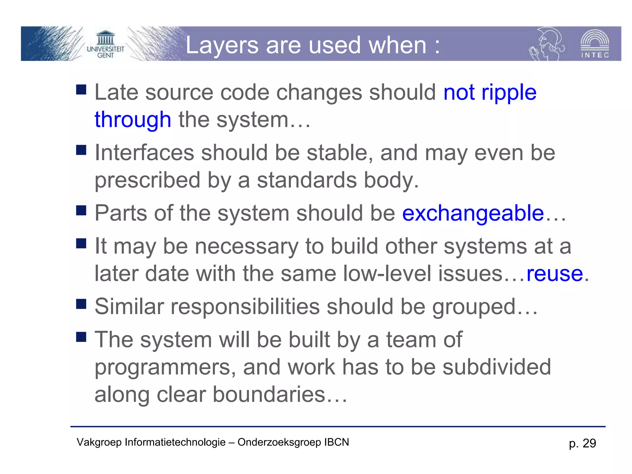 Layers are used when :
 Late source code changes should not ripple
  through the system…
 Interfaces should be stable, and may even be
  prescribed by a standards body.
 Parts of the system should be exchangeable…
 It may be necessary to build other systems at a
  later date with the same low-level issues…reuse.
 Similar responsibilities should be grouped…
 The system will be built by a team of
  programmers, and work has to be subdivided
  along clear boundaries…
Vakgroep Informatietechnologie – Onderzoeksgroep IBCN   p. 29
 