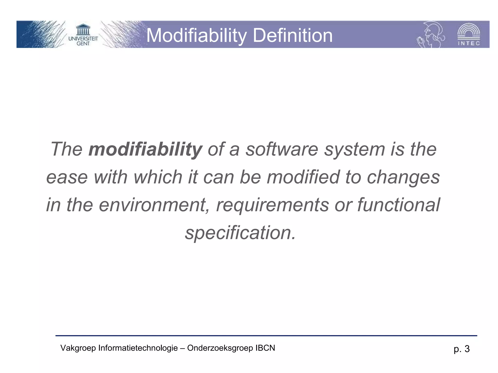 Modifiability Definition




 The modifiability of a software system is the
ease with which it can be modified to changes
in the environment, requirements or functional
                specification.




 Vakgroep Informatietechnologie – Onderzoeksgroep IBCN   p. 3
 