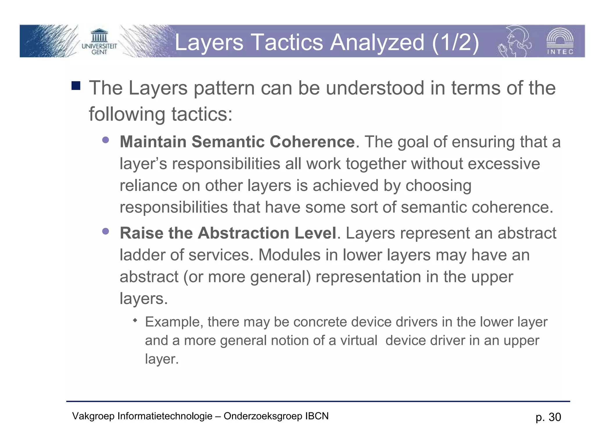 Layers Tactics Analyzed (1/2)
   The Layers pattern can be understood in terms of the
    following tactics:
         Maintain Semantic Coherence. The goal of ensuring that a
          layer’s responsibilities all work together without excessive
          reliance on other layers is achieved by choosing
          responsibilities that have some sort of semantic coherence.
         Raise the Abstraction Level. Layers represent an abstract
          ladder of services. Modules in lower layers may have an
          abstract (or more general) representation in the upper
          layers.
               Example, there may be concrete device drivers in the lower layer
                and a more general notion of a virtual device driver in an upper
                layer.


Vakgroep Informatietechnologie – Onderzoeksgroep IBCN                         p. 30
 