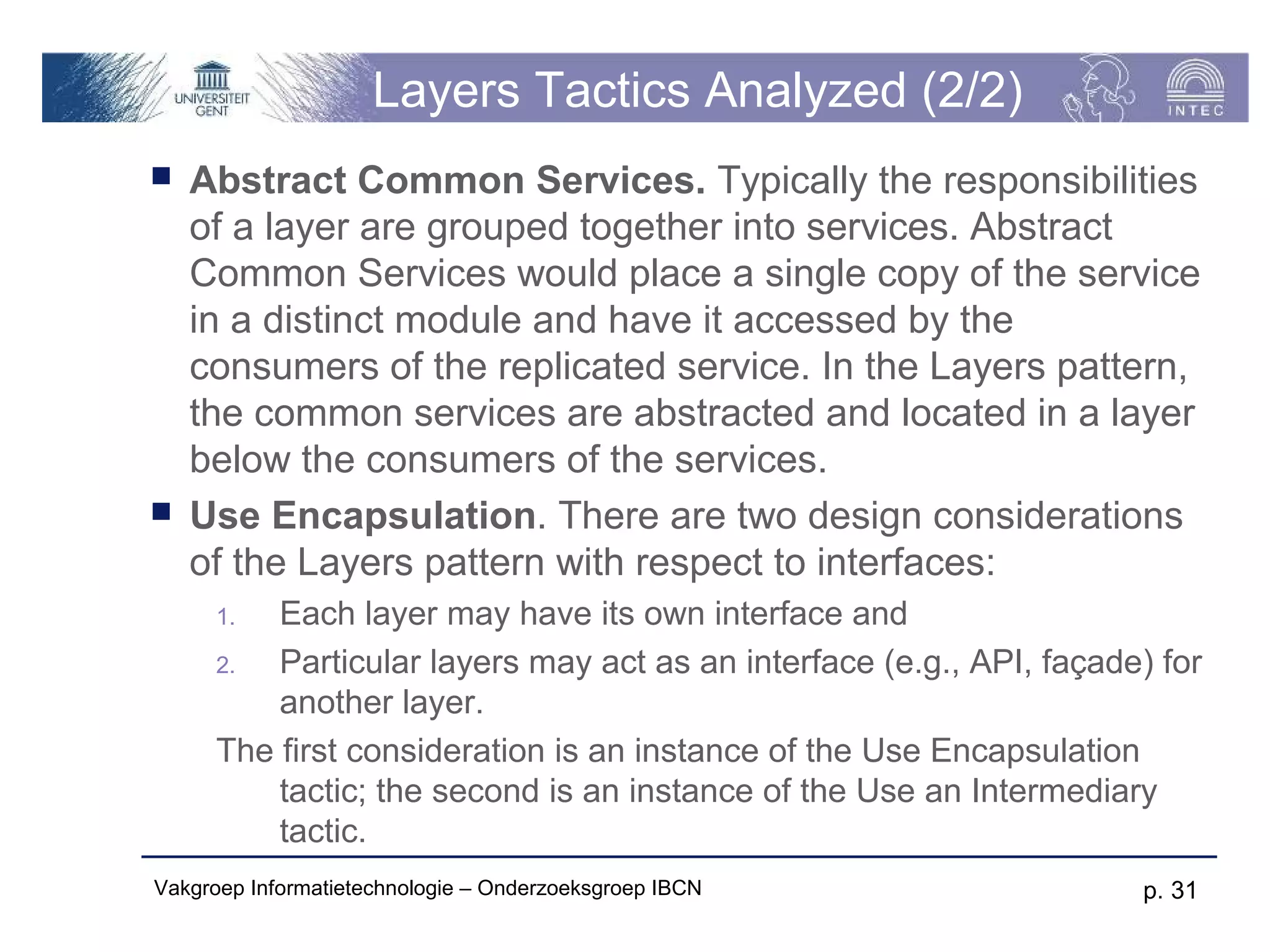 Layers Tactics Analyzed (2/2)
   Abstract Common Services. Typically the responsibilities
    of a layer are grouped together into services. Abstract
    Common Services would place a single copy of the service
    in a distinct module and have it accessed by the
    consumers of the replicated service. In the Layers pattern,
    the common services are abstracted and located in a layer
    below the consumers of the services.
   Use Encapsulation. There are two design considerations
    of the Layers pattern with respect to interfaces:
      1.  Each layer may have its own interface and
      2.  Particular layers may act as an interface (e.g., API, façade) for
          another layer.
      The first consideration is an instance of the Use Encapsulation
          tactic; the second is an instance of the Use an Intermediary
          tactic.
Vakgroep Informatietechnologie – Onderzoeksgroep IBCN                 p. 31
 