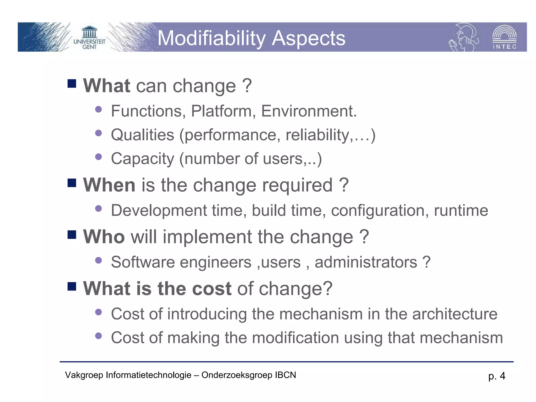 Modifiability Aspects

   What can change ?
         Functions, Platform, Environment.
         Qualities (performance, reliability,…)
         Capacity (number of users,..)
   When is the change required ?
         Development time, build time, configuration, runtime
   Who will implement the change ?
         Software engineers ,users , administrators ?
   What is the cost of change?
         Cost of introducing the mechanism in the architecture
         Cost of making the modification using that mechanism

Vakgroep Informatietechnologie – Onderzoeksgroep IBCN        p. 4
 